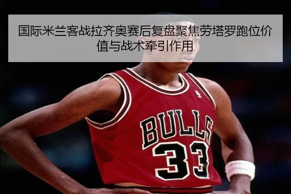 国际米兰客战拉齐奥赛后复盘聚焦劳塔罗跑位价值与战术牵引作用