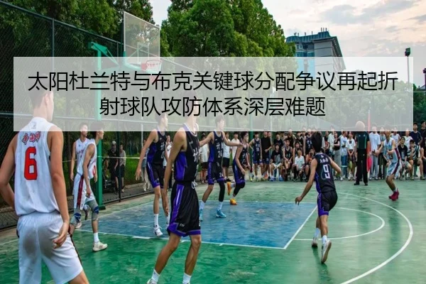 太阳杜兰特与布克关键球分配争议再起折射球队攻防体系深层难题