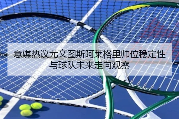 意媒热议尤文图斯阿莱格里帅位稳定性与球队未来走向观察